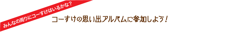 みんなの周りにコーすけはいるかな？　コーすけの思い出アルバムに参加しよう！